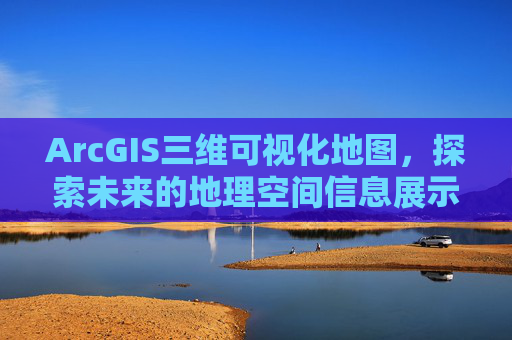 ArcGIS三维可视化地图,探索未来的地理空间信息展示方式 ArcGIS三维可视化地图,探索未来的地理空间信息展示方式
